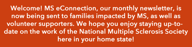 Welcome! MS eConnection, our monthly newsletter, is now being sent to families impacted by MS, as well as volunteer supporters. We hope you enjoy staying up-to-date on the work of the National Multiple Sclerosis Society here in your home state!
